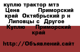 куплю трактор мтз 80-82 › Цена ­ 250 - Приморский край, Октябрьский р-н, Липовцы с. Другое » Куплю   . Приморский край